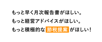 もっと早く月次報告書がほしい。もっと経営アドバイスがほしい。もっと積極的な節税提案がほしい！