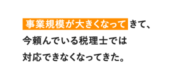 事業規模が大きくなってきて、今頼んでいる税理士では対応できなくなってきた。